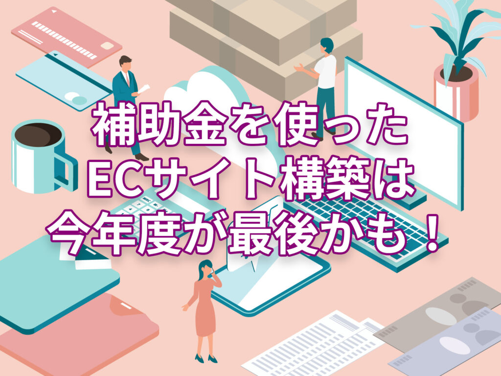 補助金を使ったECサイト構築は、今年度が最後かも！