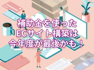 [IT導入補助金2023]補助金を使ったECサイト構築は、2023年度が最後かも！