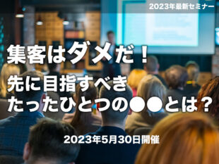 【セミナー：開催終了（無料）】2023/5/30<br>集客はダメだ！先に目指すべきたったひとつの●●とは？セミナー