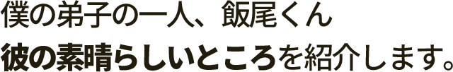 僕の弟子の一人、飯尾くん 彼の素晴らしいところを紹介します。