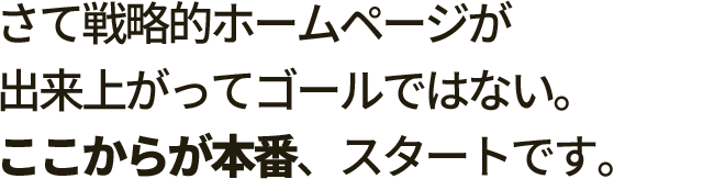 さて戦略的ホームページが出来上がってゴールではない。 ここからが本番、スタートです。