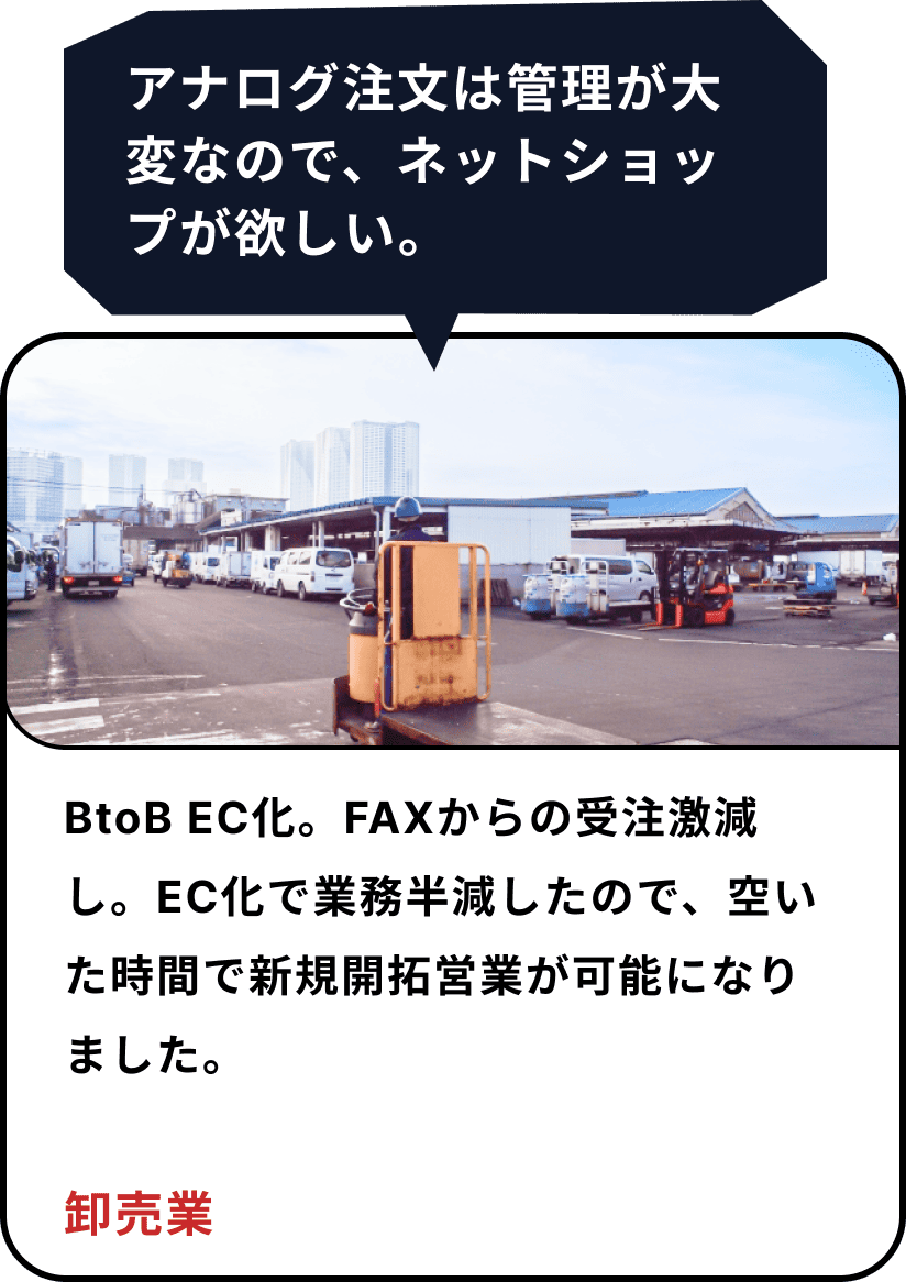 「 アナログの注文は管理が大変なので、ネットショップが欲しい」→ BTOB EC化。ファックスからの注文激減し、EC化で業務半減したので、空いた時間で新規開拓営業が可能になりました(卸売業)